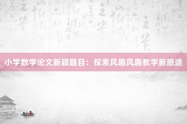 小学数学论文新颖题目：探索风趣风趣教学新旅途